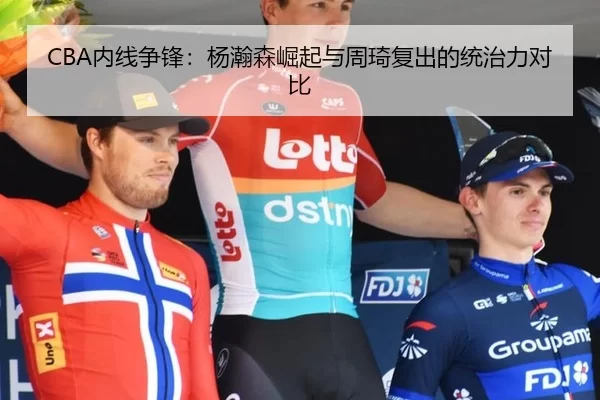 CBA内线争锋：杨瀚森崛起与周琦复出的统治力对比