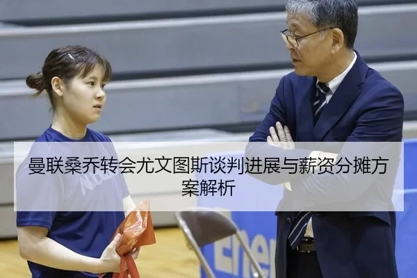 曼联桑乔转会尤文图斯谈判进展与薪资分摊方案解析