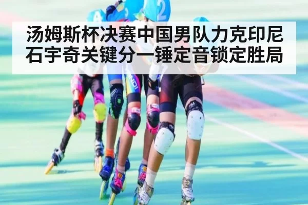 汤姆斯杯决赛中国男队力克印尼石宇奇关键分一锤定音锁定胜局