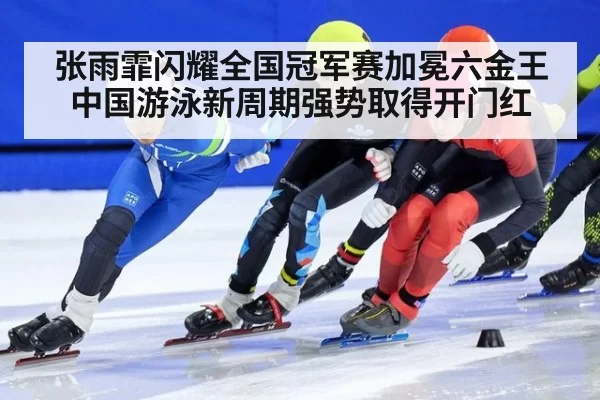 张雨霏闪耀全国冠军赛加冕六金王 中国游泳新周期强势取得开门红