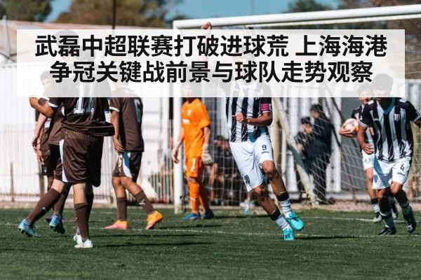 武磊中超联赛打破进球荒 上海海港争冠关键战前景与球队走势观察